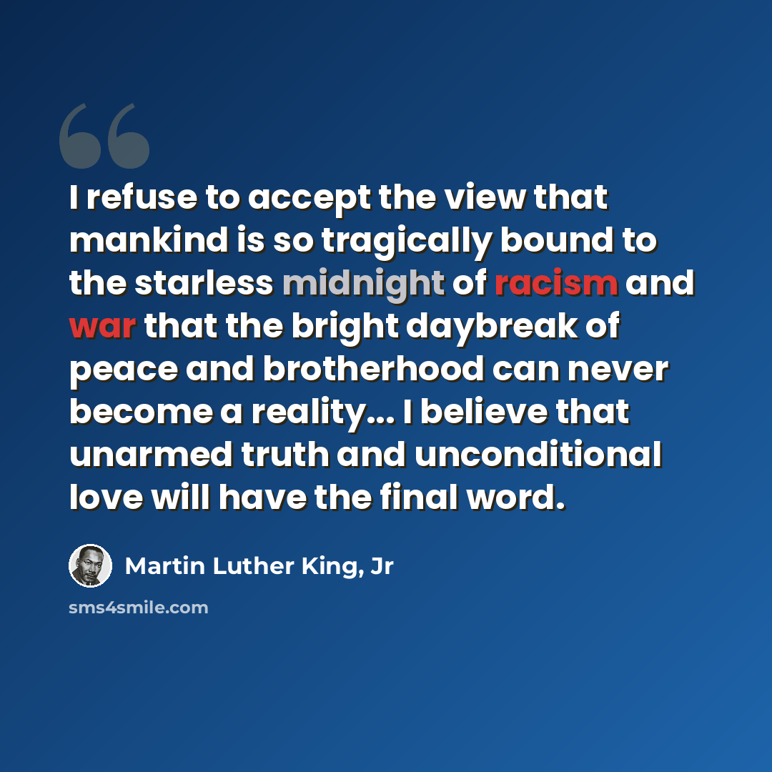 “I refuse to accept the view that mankind is so tragically bound to the starless midnight of racism and war that the bright daybreak of peace and brotherhood can never become a reality... I believe that unarmed truth and unconditional love will have the final word.” quote by Martin Luther King, Jr