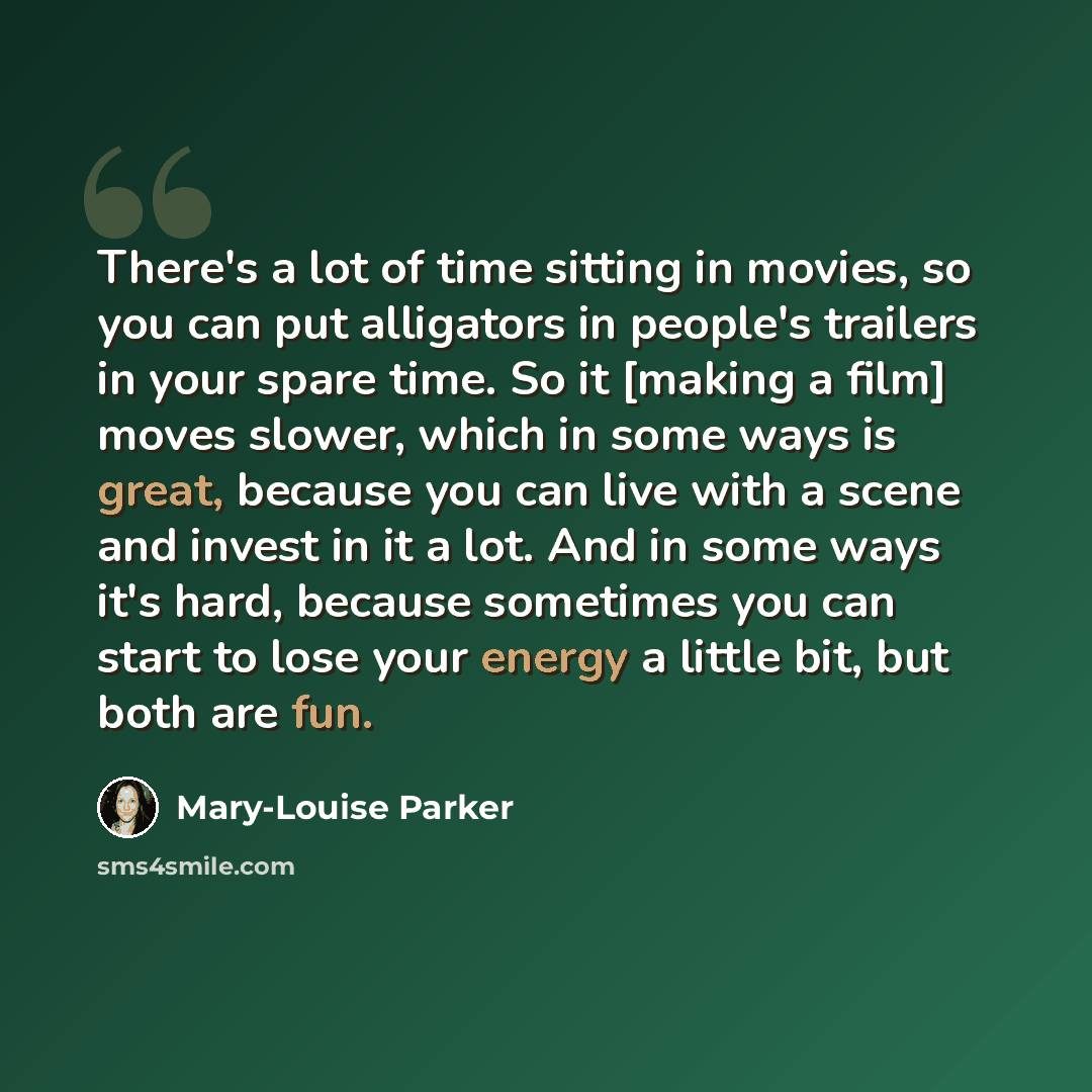 “There's a lot of time sitting in movies, so you can put alligators in people's trailers in your spare time. So it [making a film] moves slower, which in some ways is great, because you can live with a scene and invest in it a lot. And in some ways it's hard, because sometimes you can start to lose…” quote by Mary-Louise Parker