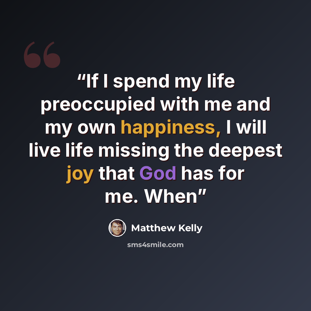 “If I spend my life preoccupied with me and my own happiness, I will live life missing the deepest joy that God has for me. When” quote by Matthew Kelly