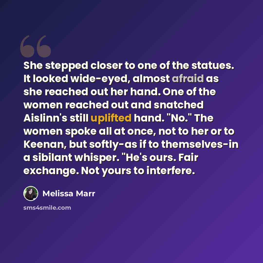 “She stepped closer to one of the statues. It looked wide-eyed, almost afraid as she reached out her hand. One of the women reached out and snatched Aislinn's still uplifted hand. "No." The women spoke all at once, not to her or to Keenan, but softly-as if to themselves-in a sibilant whisper. "He's…” quote by Melissa Marr