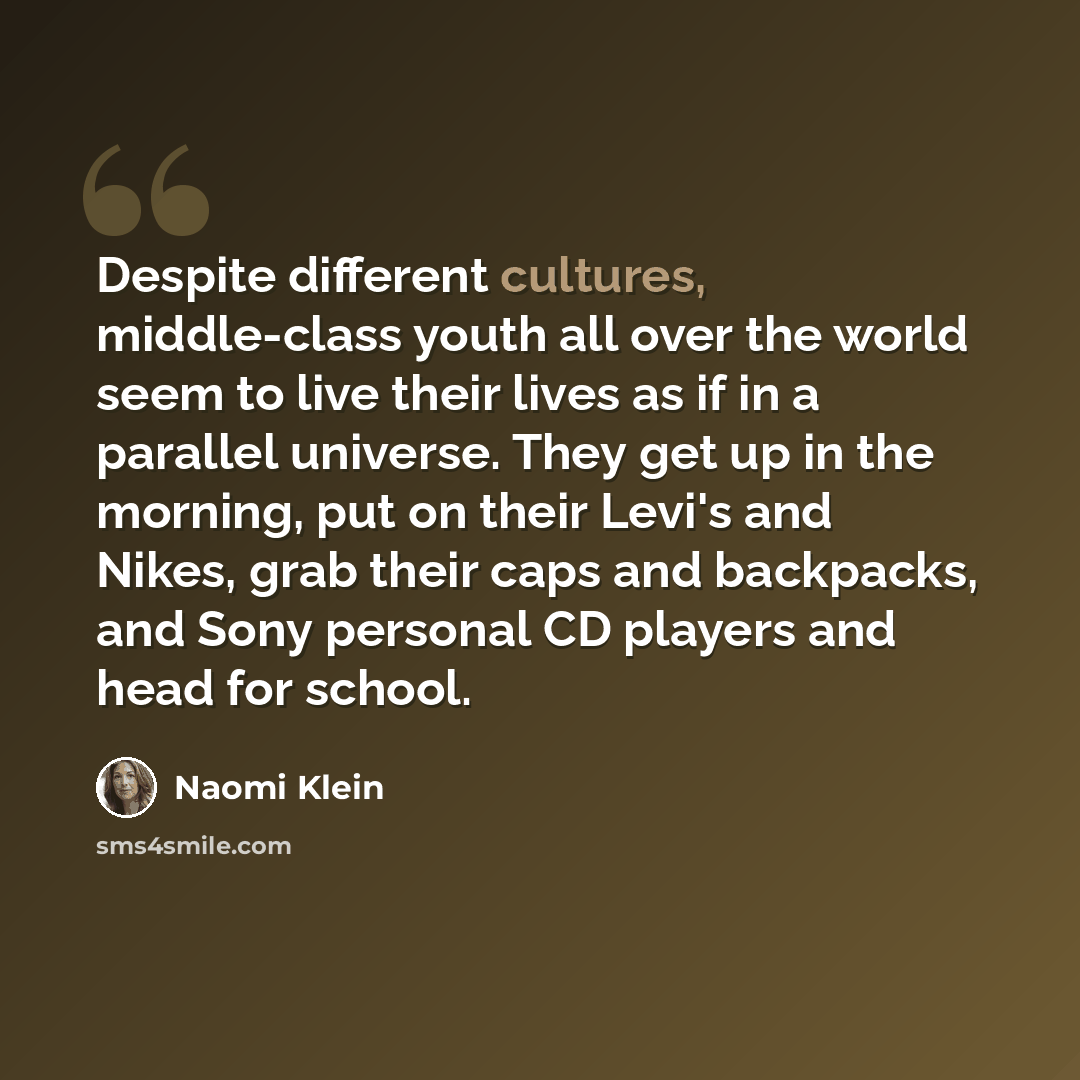 “Despite different cultures, middle-class youth all over the world seem to live their lives as if in a parallel universe. They get up in the morning, put on their Levi's and Nikes, grab their caps and backpacks, and Sony personal CD players and head for school.” quote by Naomi Klein