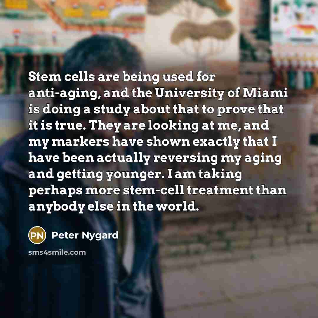 “Stem cells are being used for anti-aging, and the University of Miami is doing a study about that to prove that it is true. They are looking at me, and my markers have shown exactly that I have been actually reversing my aging and getting younger. I am taking perhaps more stem-cell treatment than…” quote by Peter Nygard