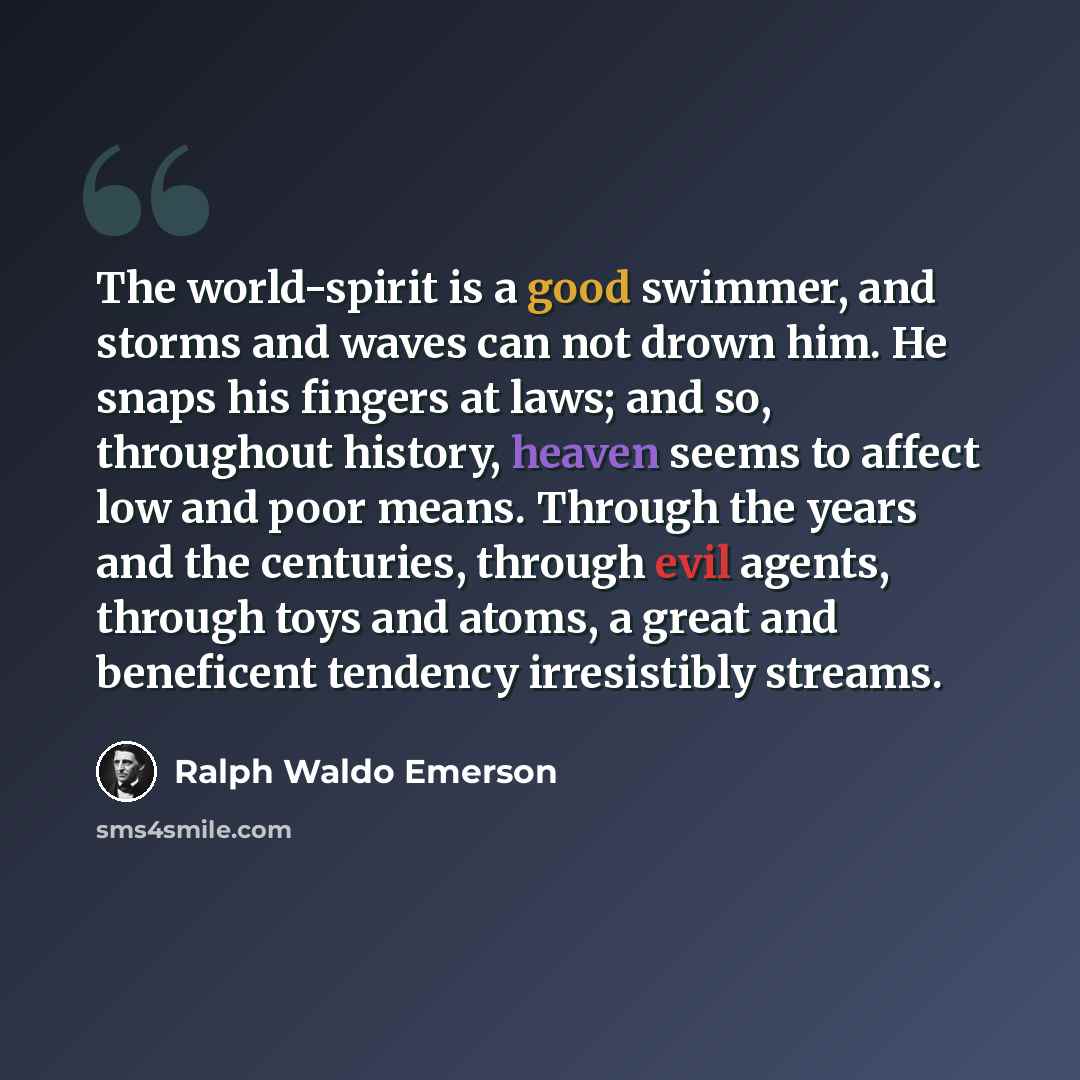 “The world-spirit is a good swimmer, and storms and waves can not drown him. He snaps his fingers at laws; and so, throughout history, heaven seems to affect low and poor means. Through the years and the centuries, through evil agents, through toys and atoms, a great and beneficent tendency…” quote by Ralph Waldo Emerson