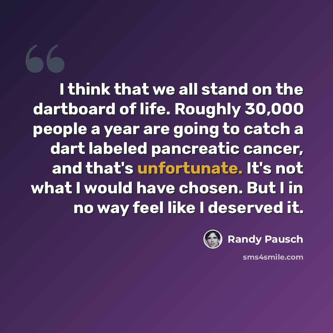“I think that we all stand on the dartboard of life. Roughly 30,000 people a year are going to catch a dart labeled pancreatic cancer, and that's unfortunate. It's not what I would have chosen. But I in no way feel like I deserved it.” quote by Randy Pausch
