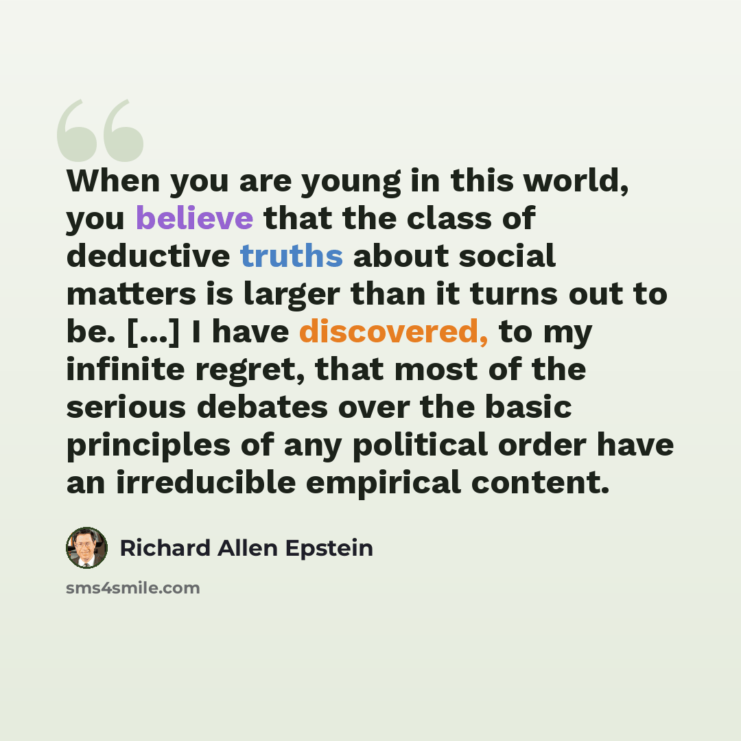 “When you are young in this world, you believe that the class of deductive truths about social matters is larger than it turns out to be. [...] I have discovered, to my infinite regret, that most of the serious debates over the basic principles of any political order have an irreducible empirical…” quote by Richard Allen Epstein