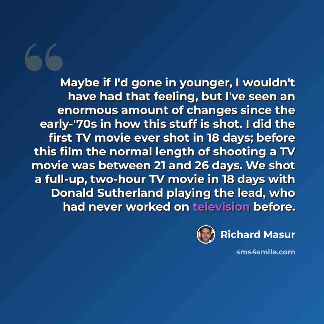 “Maybe if I'd gone in younger, I wouldn't have had that feeling, but I've seen an enormous amount of changes since the early-'70s in how this stuff is shot. I did the first TV movie ever shot in 18 days; before this film the normal length of shooting a TV movie was between 21 and 26 days. We shot a…” quote by Richard Masur