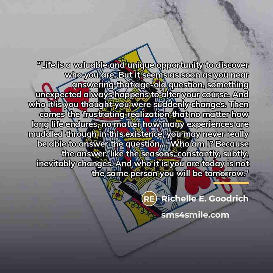 “Life is a valuable and unique opportunity to discover who you are. But it seems as soon as you near answering that age-old question, something unexpected always happens to alter your course. And who it is you thought you were suddenly changes. Then comes the frustrating realization that no matter…” quote by Richelle E. Goodrich