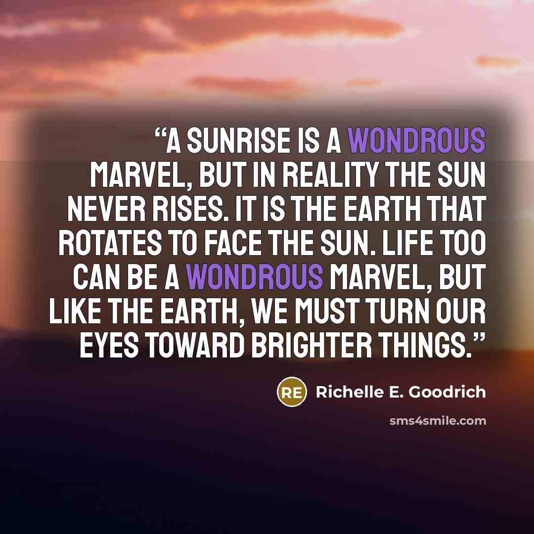 “A sunrise is a wondrous marvel, but in reality the sun never rises. It is the earth that rotates to face the sun. Life too can be a wondrous marvel, but like the earth, we must turn our eyes toward brighter things.” quote by Richelle E. Goodrich