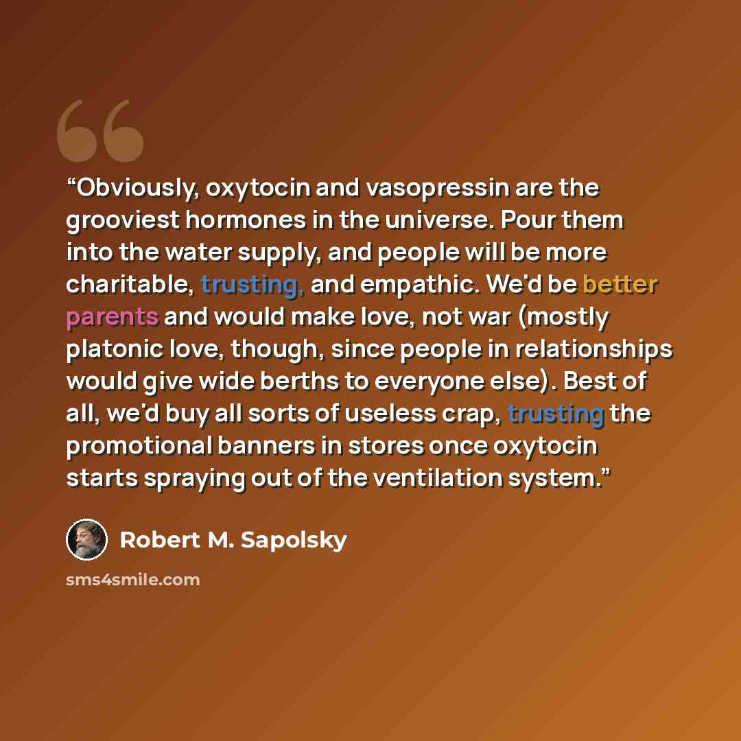“Obviously, oxytocin and vasopressin are the grooviest hormones in the universe. Pour them into the water supply, and people will be more charitable, trusting, and empathic. We'd be better parents and would make love, not war (mostly platonic love, though, since people in relationships would give…” quote by Robert M. Sapolsky