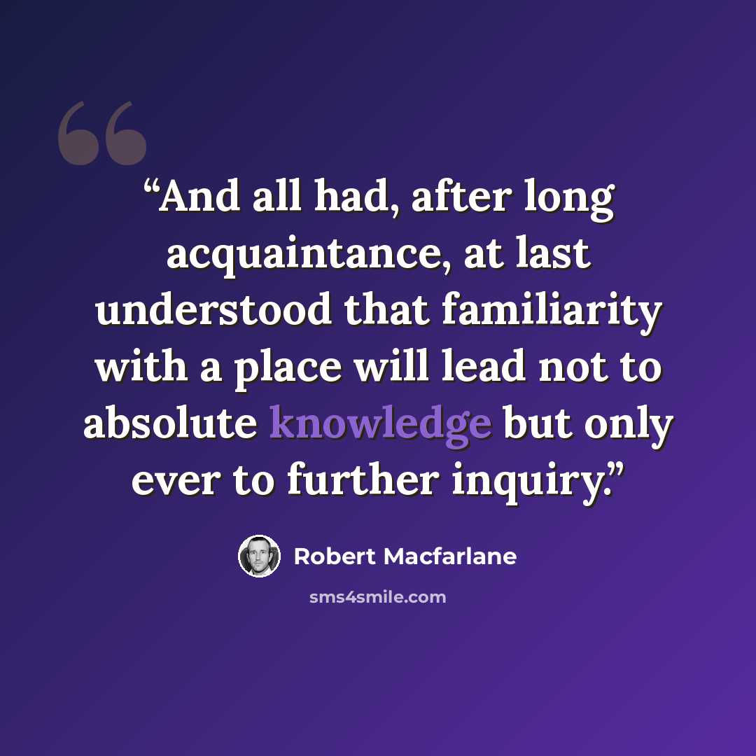 “And all had, after long acquaintance, at last understood that familiarity with a place will lead not to absolute knowledge but only ever to further inquiry.” quote by Robert Macfarlane