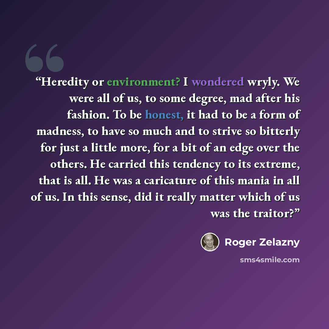 “Heredity or environment? I wondered wryly. We were all of us, to some degree, mad after his fashion. To be honest, it had to be a form of madness, to have so much and to strive so bitterly for just a little more, for a bit of an edge over the others. He carried this tendency to its extreme, that…” quote by Roger Zelazny