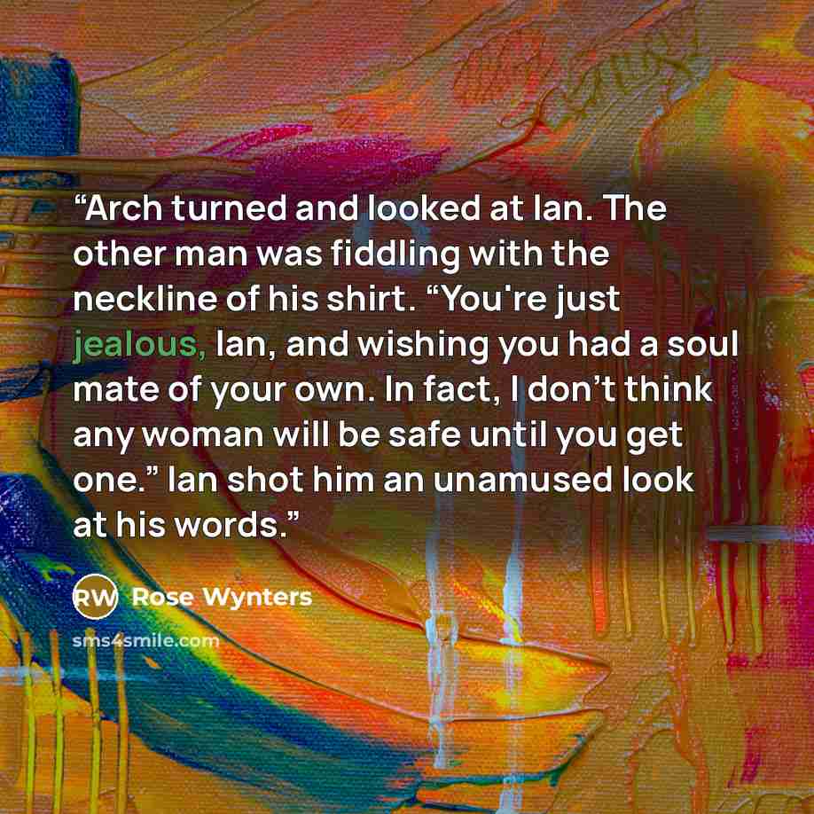 “Arch turned and looked at Ian. The other man was fiddling with the neckline of his shirt. “You're just jealous, Ian, and wishing you had a soul mate of your own. In fact, I don't think any woman will be safe until you get one.” Ian shot him an unamused look at his words.” quote by Rose Wynters