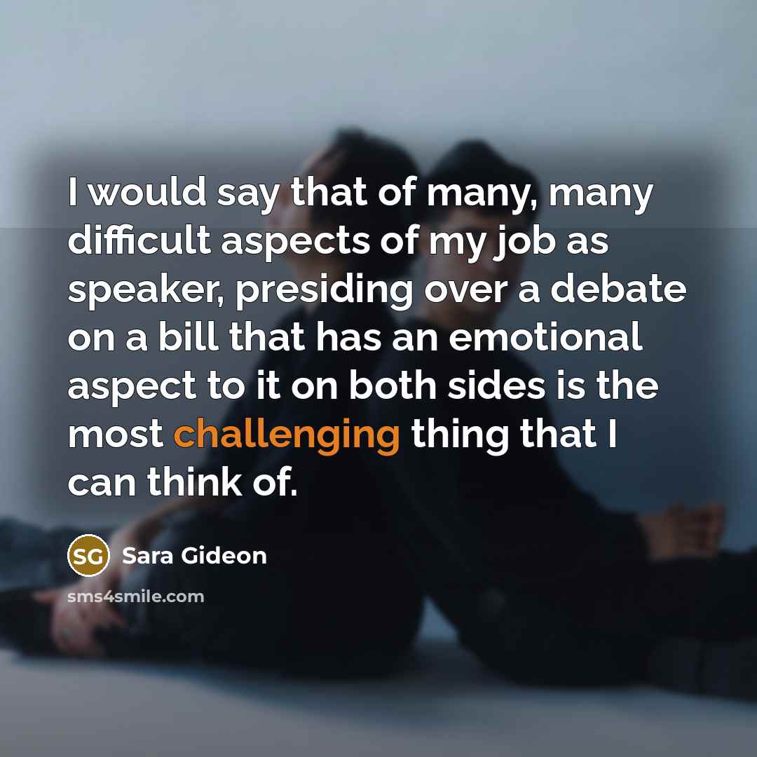 “I would say that of many, many difficult aspects of my job as speaker, presiding over a debate on a bill that has an emotional aspect to it on both sides is the most challenging thing that I can think of.” quote by Sara Gideon