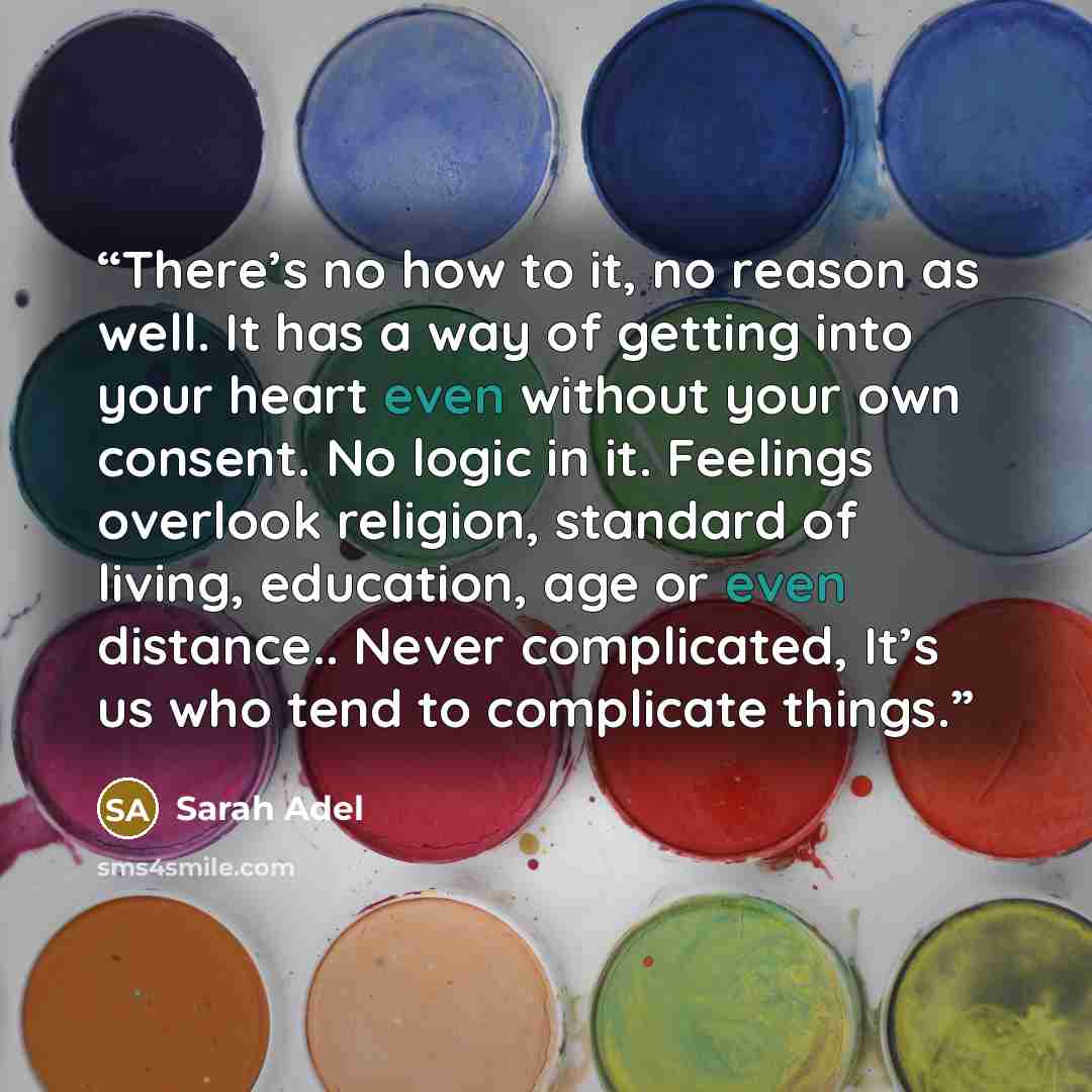 “There’s no how to it, no reason as well. It has a way of getting into your heart even without your own consent. No logic in it. Feelings overlook religion, standard of living, education, age or even distance.. Never complicated, It’s us who tend to complicate things.” quote by Sarah Adel