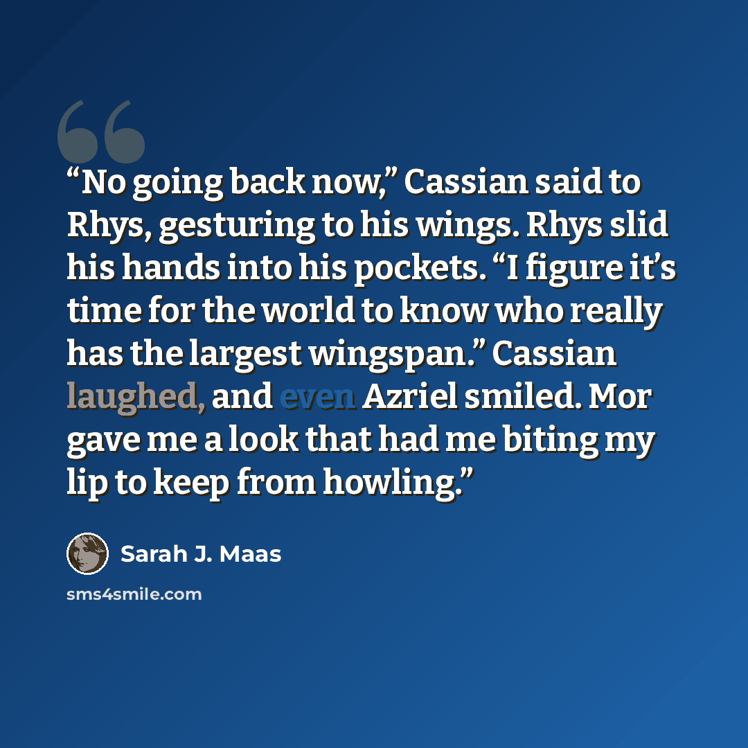 “No going back now,” Cassian said to Rhys, gesturing to his wings. Rhys slid his hands into his pockets. “I figure it’s time for the world to know who really has the largest wingspan.” Cassian laughed, and even Azriel smiled. Mor gave me a look that had me biting my lip to keep from howling.” quote by Sarah J. Maas