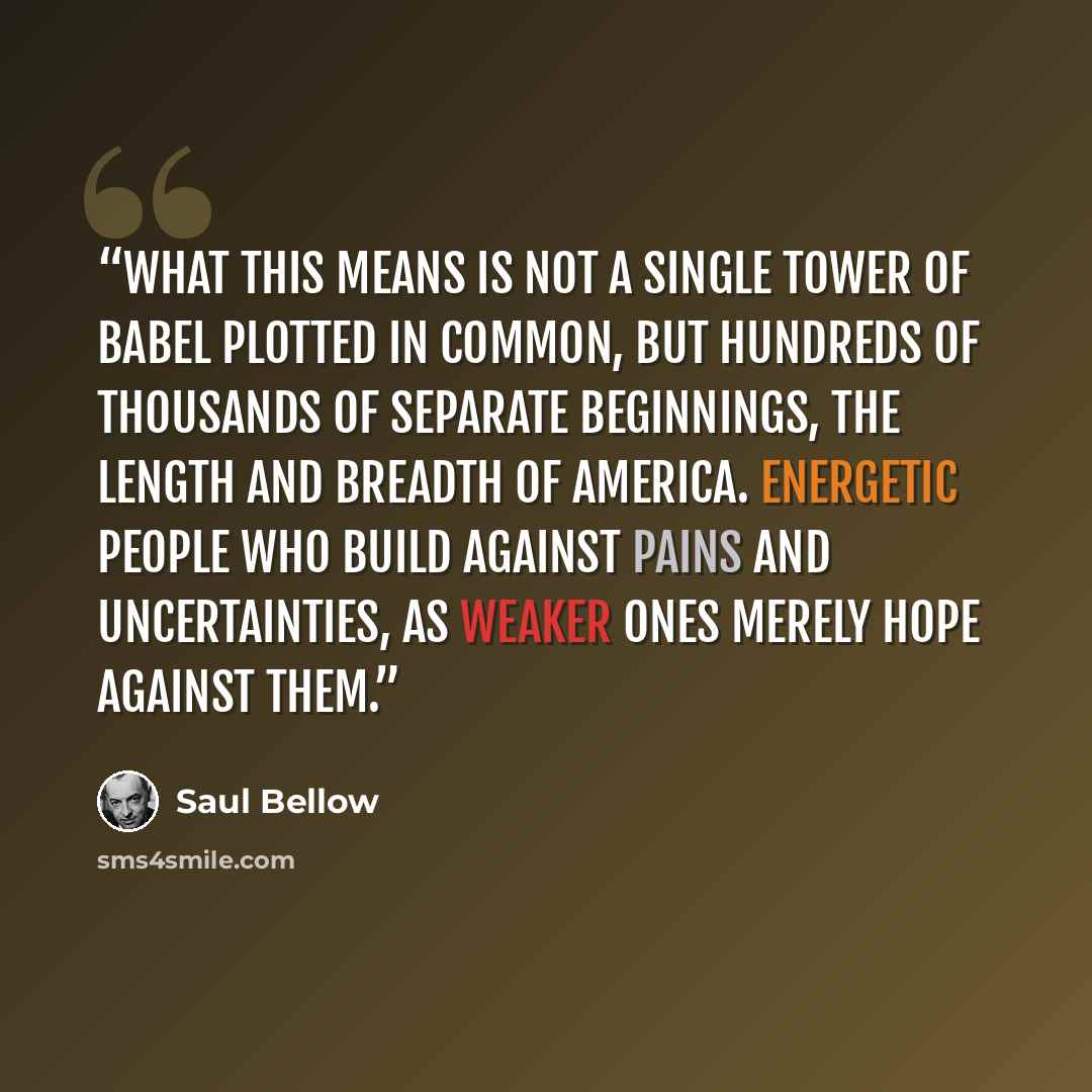 “What this means is not a single Tower of Babel plotted in common, but hundreds of thousands of separate beginnings, the length and breadth of America. Energetic people who build against pains and uncertainties, as weaker ones merely hope against them.” quote by Saul Bellow