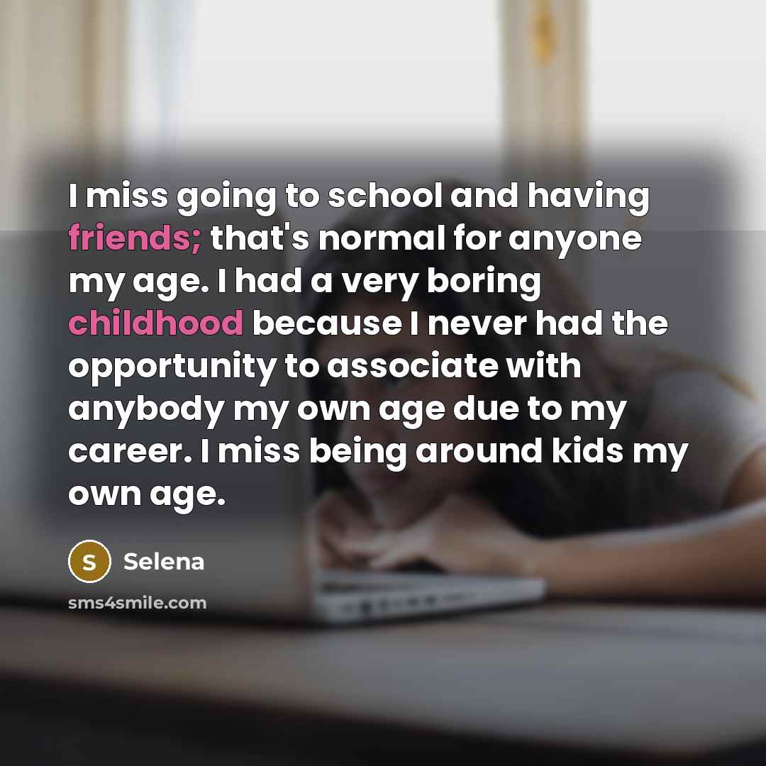 “I miss going to school and having friends; that's normal for anyone my age. I had a very boring childhood because I never had the opportunity to associate with anybody my own age due to my career. I miss being around kids my own age.” quote by Selena