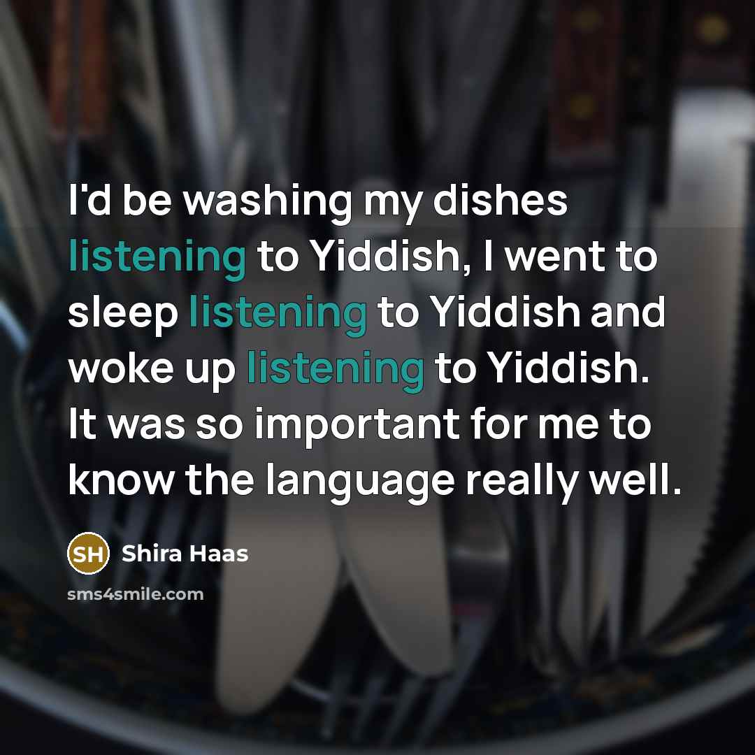 “I'd be washing my dishes listening to Yiddish, I went to sleep listening to Yiddish and woke up listening to Yiddish. It was so important for me to know the language really well.” quote by Shira Haas