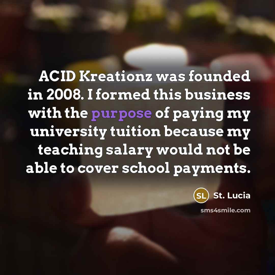 “ACID Kreationz was founded in 2008. I formed this business with the purpose of paying my university tuition because my teaching salary would not be able to cover school payments.” quote by St. Lucia