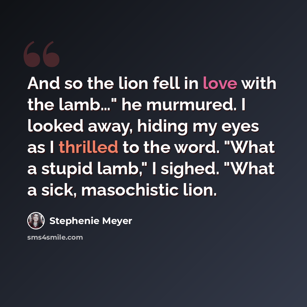 “And so the lion fell in love with the lamb…" he murmured. I looked away, hiding my eyes as I thrilled to the word. "What a stupid lamb," I sighed. "What a sick, masochistic lion.” quote by Stephenie Meyer