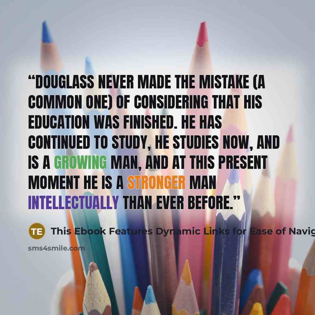 “Douglass never made the mistake (a common one) of considering that his education was finished. He has continued to study, he studies now, and is a growing man, and at this present moment he is a stronger man intellectually than ever before.” quote by This Ebook Features Dynamic Links for Ease of Navigation Plus Bonus Audiobook