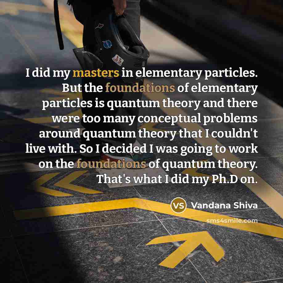 “I did my masters in elementary particles. But the foundations of elementary particles is quantum theory and there were too many conceptual problems around quantum theory that I couldn't live with. So I decided I was going to work on the foundations of quantum theory. That's what I did my Ph.D on.” quote by Vandana Shiva