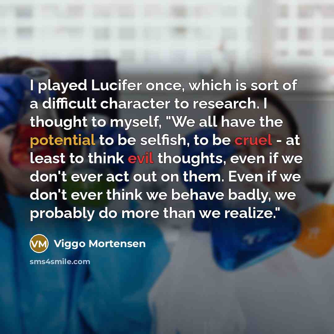“I played Lucifer once, which is sort of a difficult character to research. I thought to myself, "We all have the potential to be selfish, to be cruel - at least to think evil thoughts, even if we don't ever act out on them. Even if we don't ever think we behave badly, we probably do more than we…” quote by Viggo Mortensen