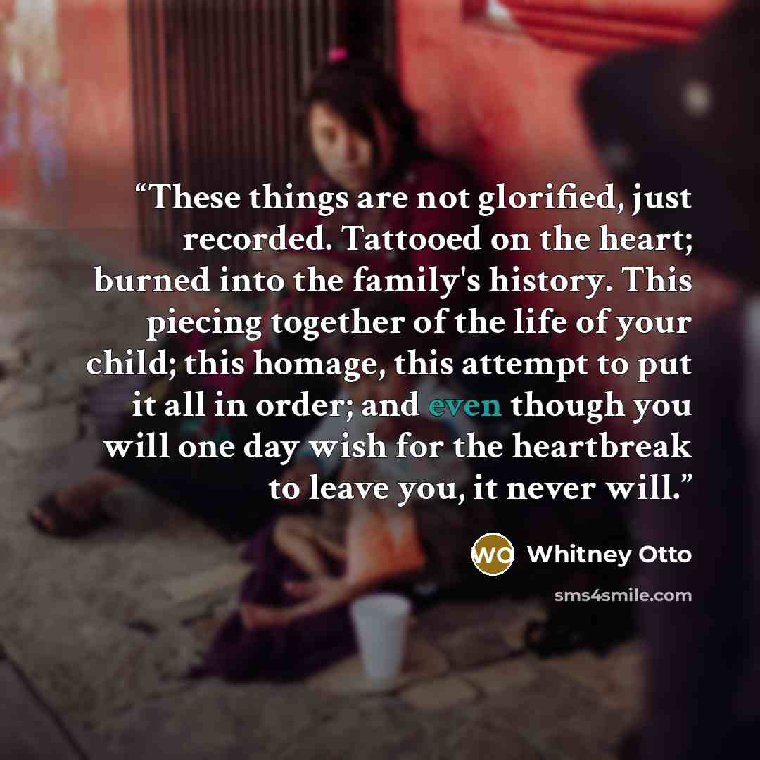 “These things are not glorified, just recorded. Tattooed on the heart; burned into the family's history. This piecing together of the life of your child; this homage, this attempt to put it all in order; and even though you will one day wish for the heartbreak to leave you, it never will.” quote by Whitney Otto