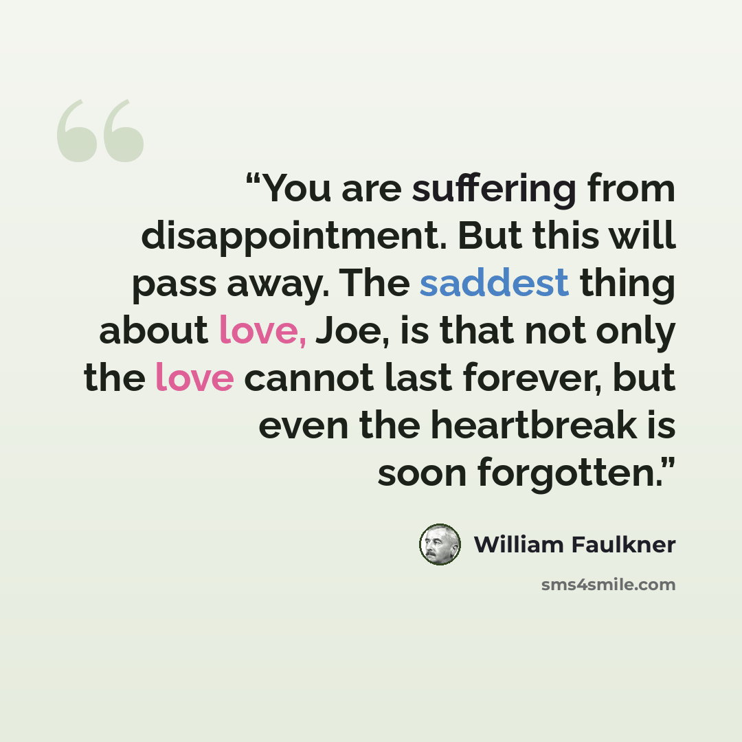 “You are suffering from disappointment. But this will pass away. The saddest thing about love, Joe, is that not only the love cannot last forever, but even the heartbreak is soon forgotten.” quote by William Faulkner