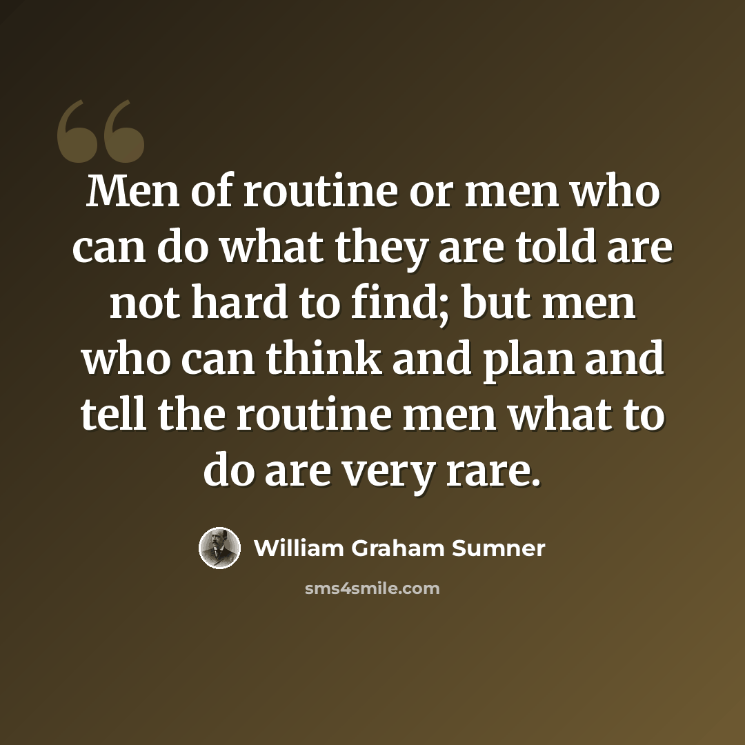 “Men of routine or men who can do what they are told are not hard to find; but men who can think and plan and tell the routine men what to do are very rare.” quote by William Graham Sumner