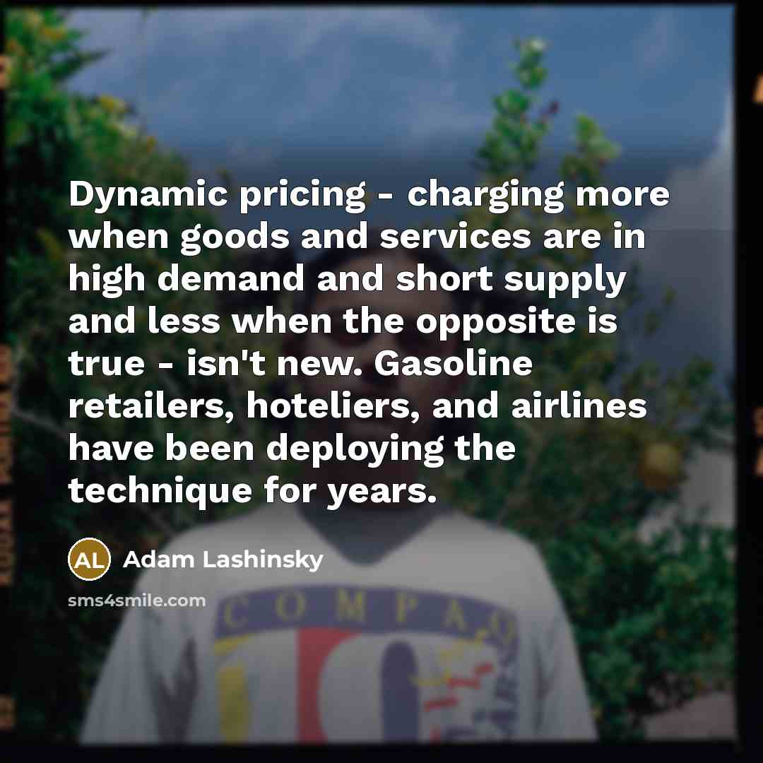 “Dynamic pricing - charging more when goods and services are in high demand and short supply and less when the opposite is true - isn't new. Gasoline retailers, hoteliers, and airlines have been deploying the technique for years.” quote by Adam Lashinsky
