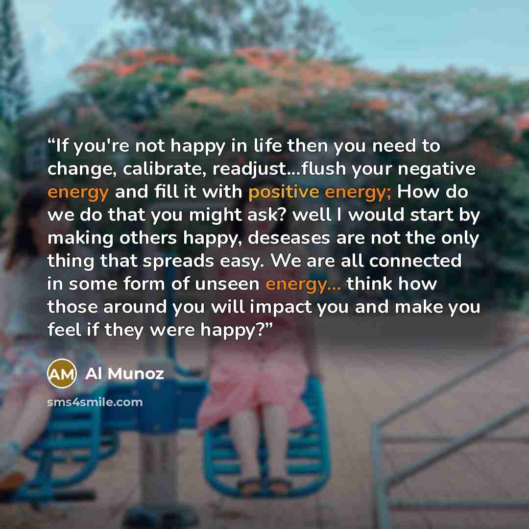 “If you're not happy in life then you need to change, calibrate, readjust...flush your negative energy and fill it with positive energy; How do we do that you might ask? well I would start by making others happy, deseases are not the only thing that spreads easy. We are all connected in some form…” quote by Al Munoz
