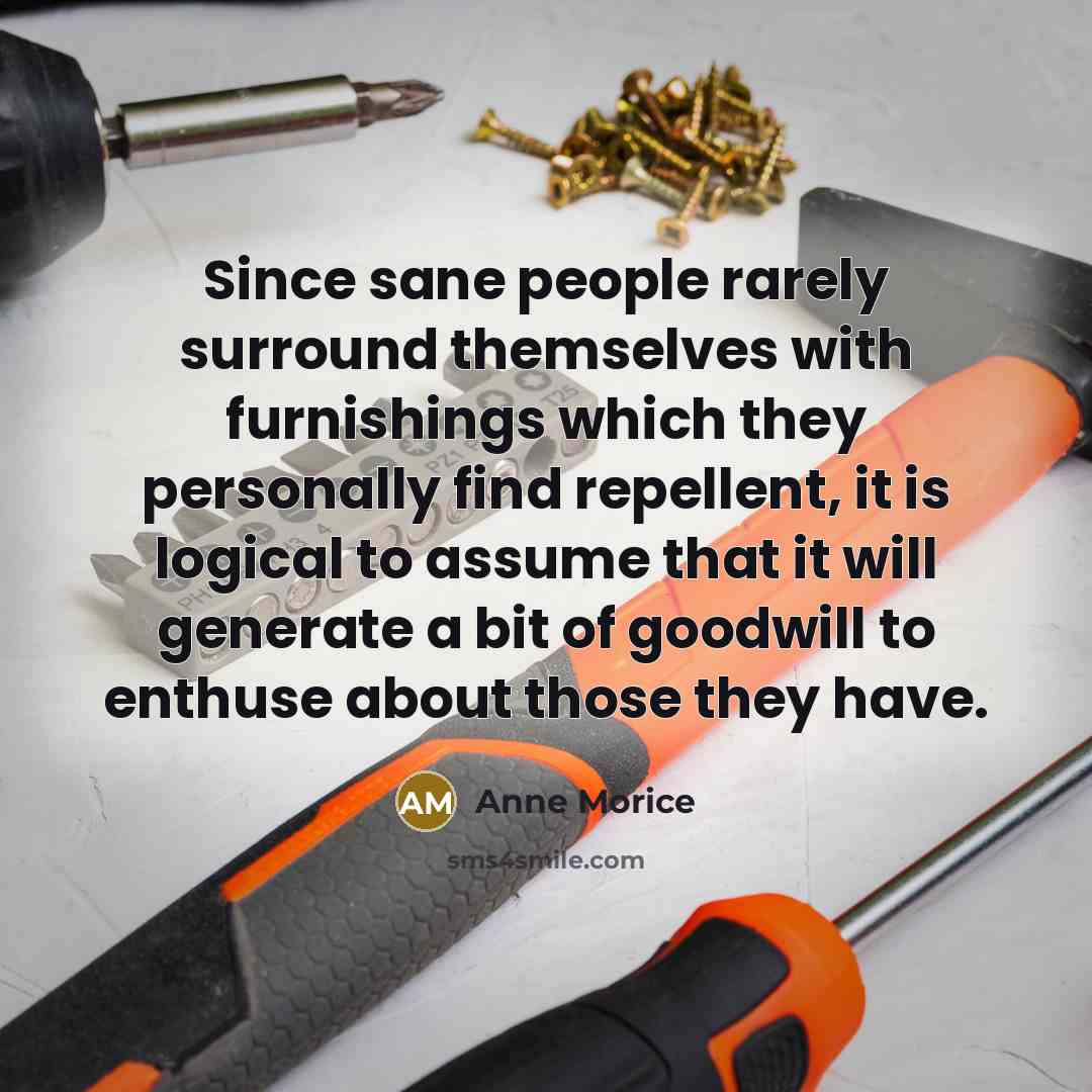 “Since sane people rarely surround themselves with furnishings which they personally find repellent, it is logical to assume that it will generate a bit of goodwill to enthuse about those they have.” quote by Anne Morice