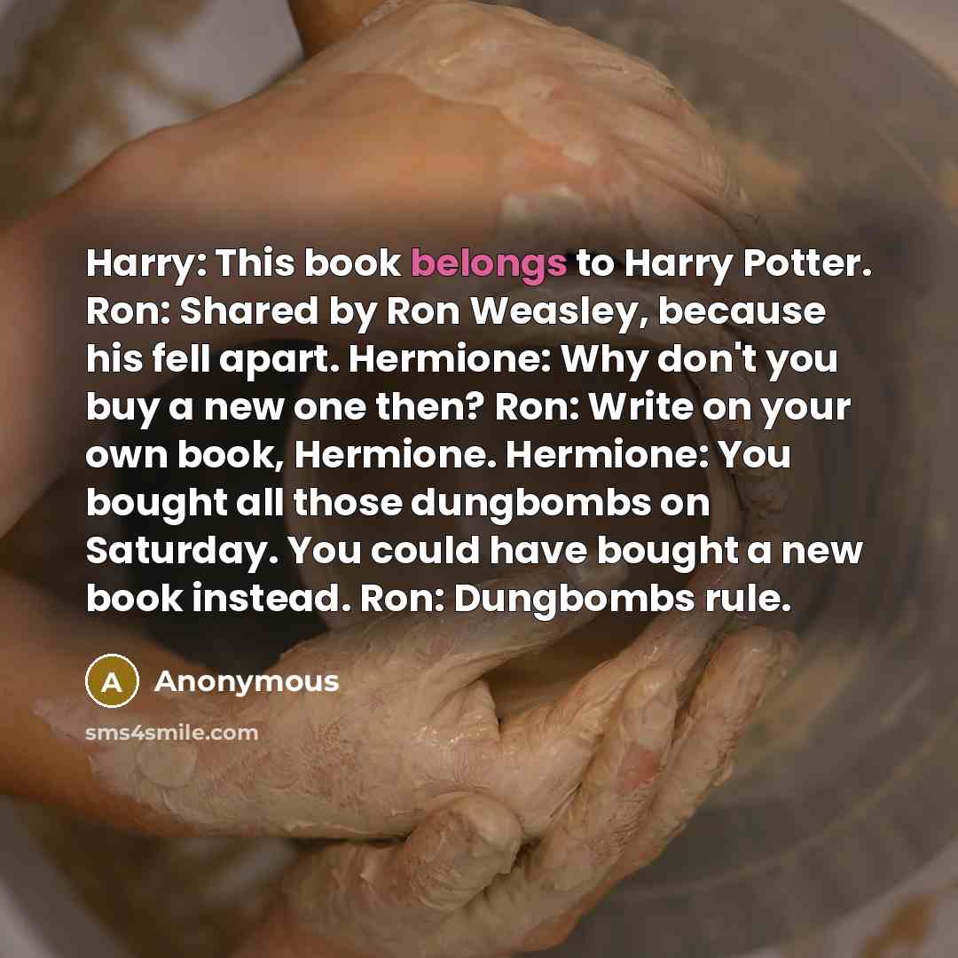 “Harry: This book belongs to Harry Potter. Ron: Shared by Ron Weasley, because his fell apart. Hermione: Why don't you buy a new one then? Ron: Write on your own book, Hermione. Hermione: You bought all those dungbombs on Saturday. You could have bought a new book instead. Ron: Dungbombs rule.” quote by Anonymous