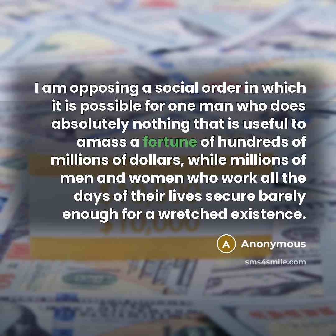 “I am opposing a social order in which it is possible for one man who does absolutely nothing that is useful to amass a fortune of hundreds of millions of dollars, while millions of men and women who work all the days of their lives secure barely enough for a wretched existence.” quote by Anonymous