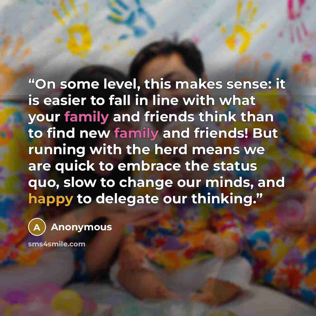 “On some level, this makes sense: it is easier to fall in line with what your family and friends think than to find new family and friends! But running with the herd means we are quick to embrace the status quo, slow to change our minds, and happy to delegate our thinking.” quote by Anonymous