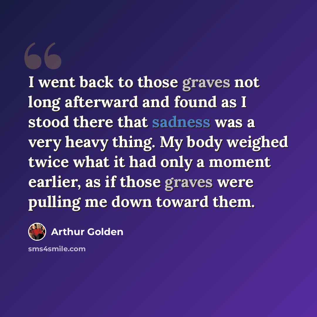 “I went back to those graves not long afterward and found as I stood there that sadness was a very heavy thing. My body weighed twice what it had only a moment earlier, as if those graves were pulling me down toward them.” quote by Arthur Golden