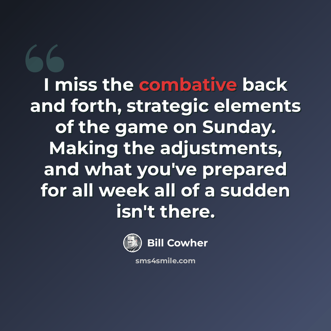 “I miss the combative back and forth, strategic elements of the game on Sunday. Making the adjustments, and what you've prepared for all week all of a sudden isn't there.” quote by Bill Cowher