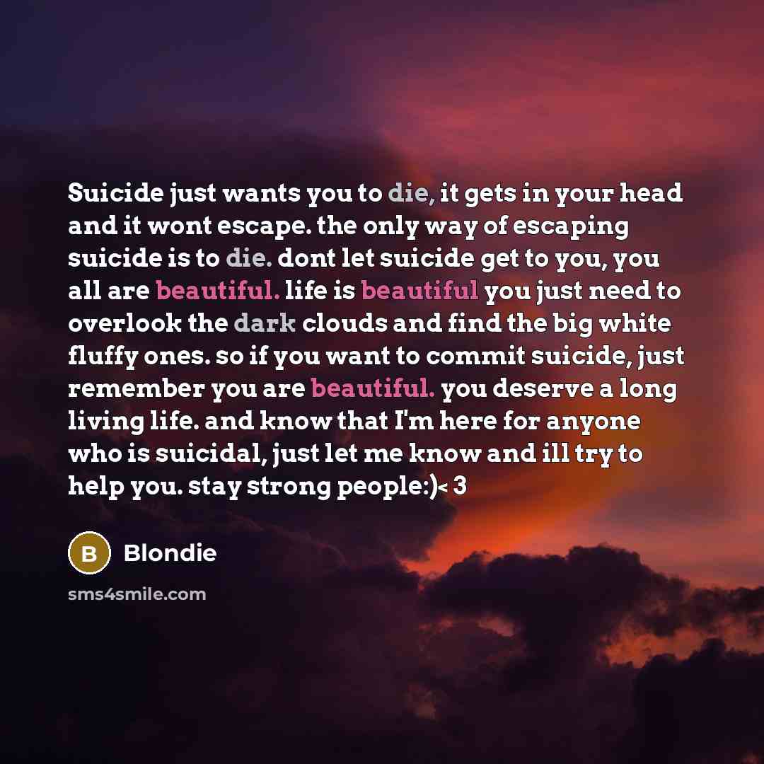“Suicide just wants you to die, it gets in your head and it wont escape. the only way of escaping suicide is to die. dont let suicide get to you, you all are beautiful. life is beautiful you just need to overlook the dark clouds and find the big white fluffy ones. so if you want to commit suicide…” quote by Blondie