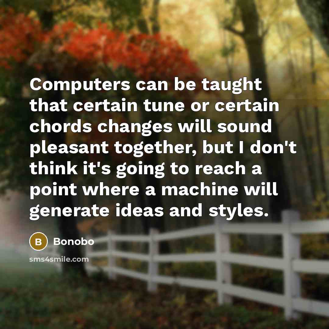 “Computers can be taught that certain tune or certain chords changes will sound pleasant together, but I don't think it's going to reach a point where a machine will generate ideas and styles.” quote by Bonobo
