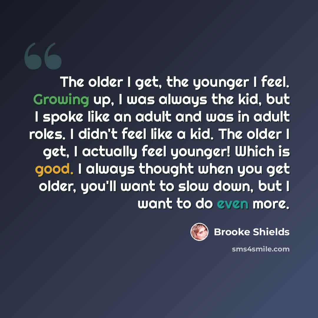 “The older I get, the younger I feel. Growing up, I was always the kid, but I spoke like an adult and was in adult roles. I didn't feel like a kid. The older I get, I actually feel younger! Which is good. I always thought when you get older, you'll want to slow down, but I want to do even more.” quote by Brooke Shields