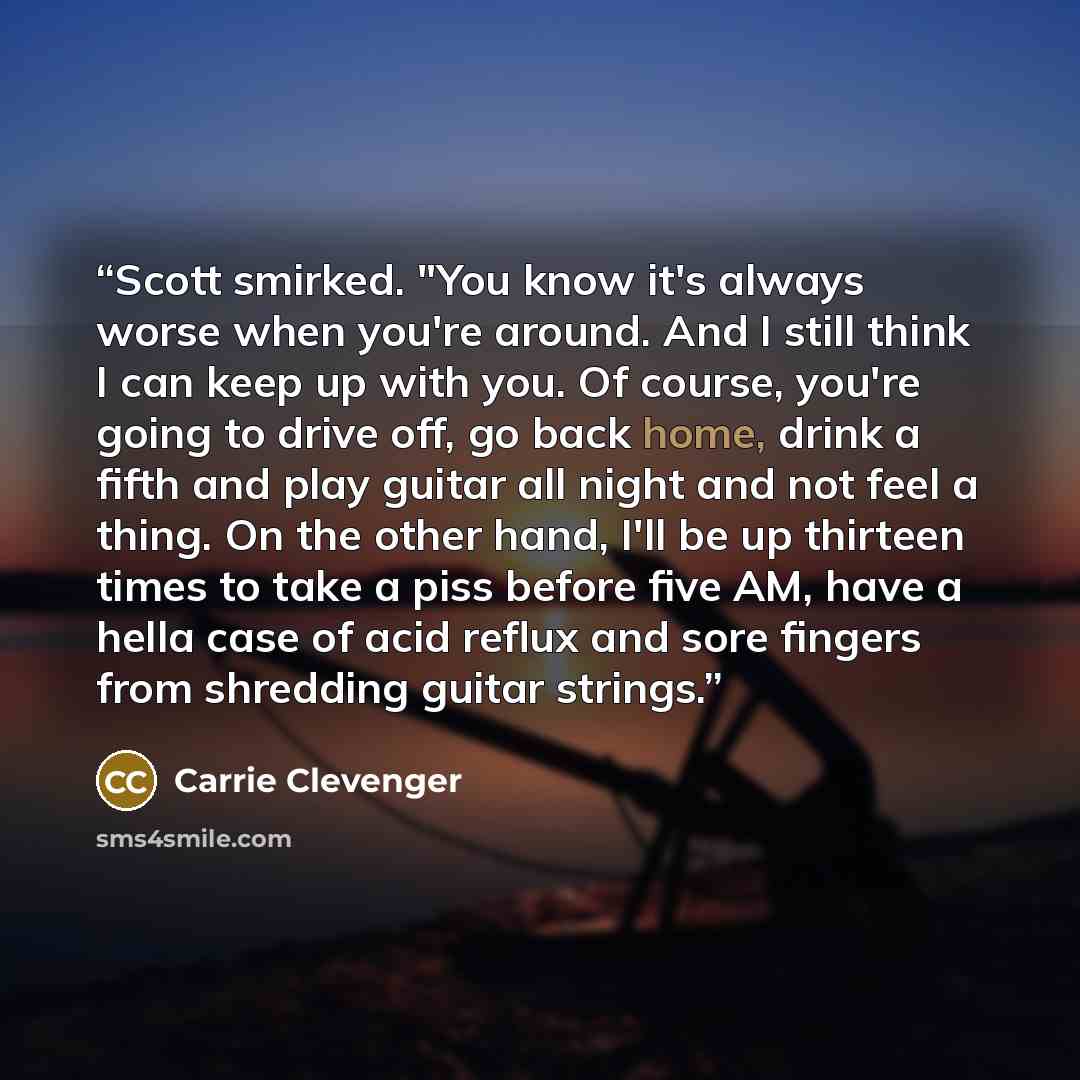 “Scott smirked. "You know it's always worse when you're around. And I still think I can keep up with you. Of course, you're going to drive off, go back home, drink a fifth and play guitar all night and not feel a thing. On the other hand, I'll be up thirteen times to take a piss before five AM…” quote by Carrie Clevenger