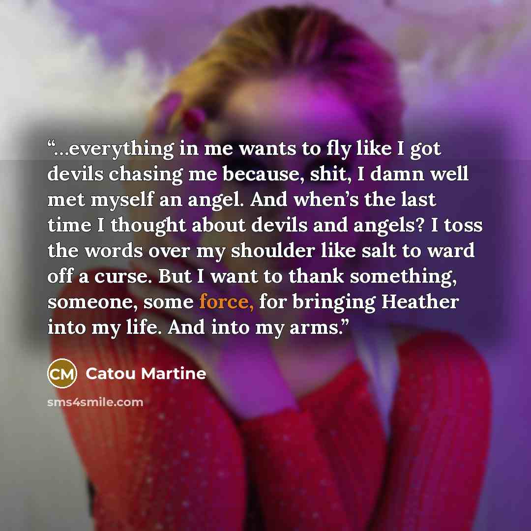 “…everything in me wants to fly like I got devils chasing me because, shit, I damn well met myself an angel. And when’s the last time I thought about devils and angels? I toss the words over my shoulder like salt to ward off a curse. But I want to thank something, someone, some force, for bringing…” quote by Catou Martine