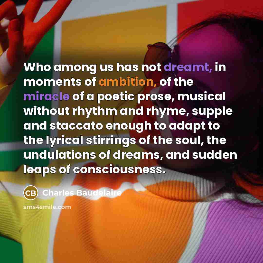 “Who among us has not dreamt, in moments of ambition, of the miracle of a poetic prose, musical without rhythm and rhyme, supple and staccato enough to adapt to the lyrical stirrings of the soul, the undulations of dreams, and sudden leaps of consciousness.” quote by Charles Baudelaire