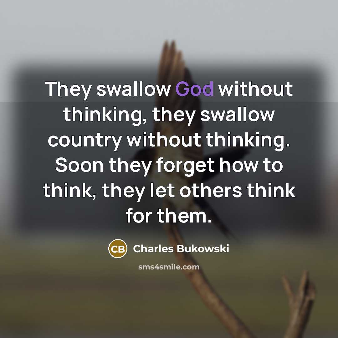 “They swallow God without thinking, they swallow country without thinking. Soon they forget how to think, they let others think for them.” quote by Charles Bukowski