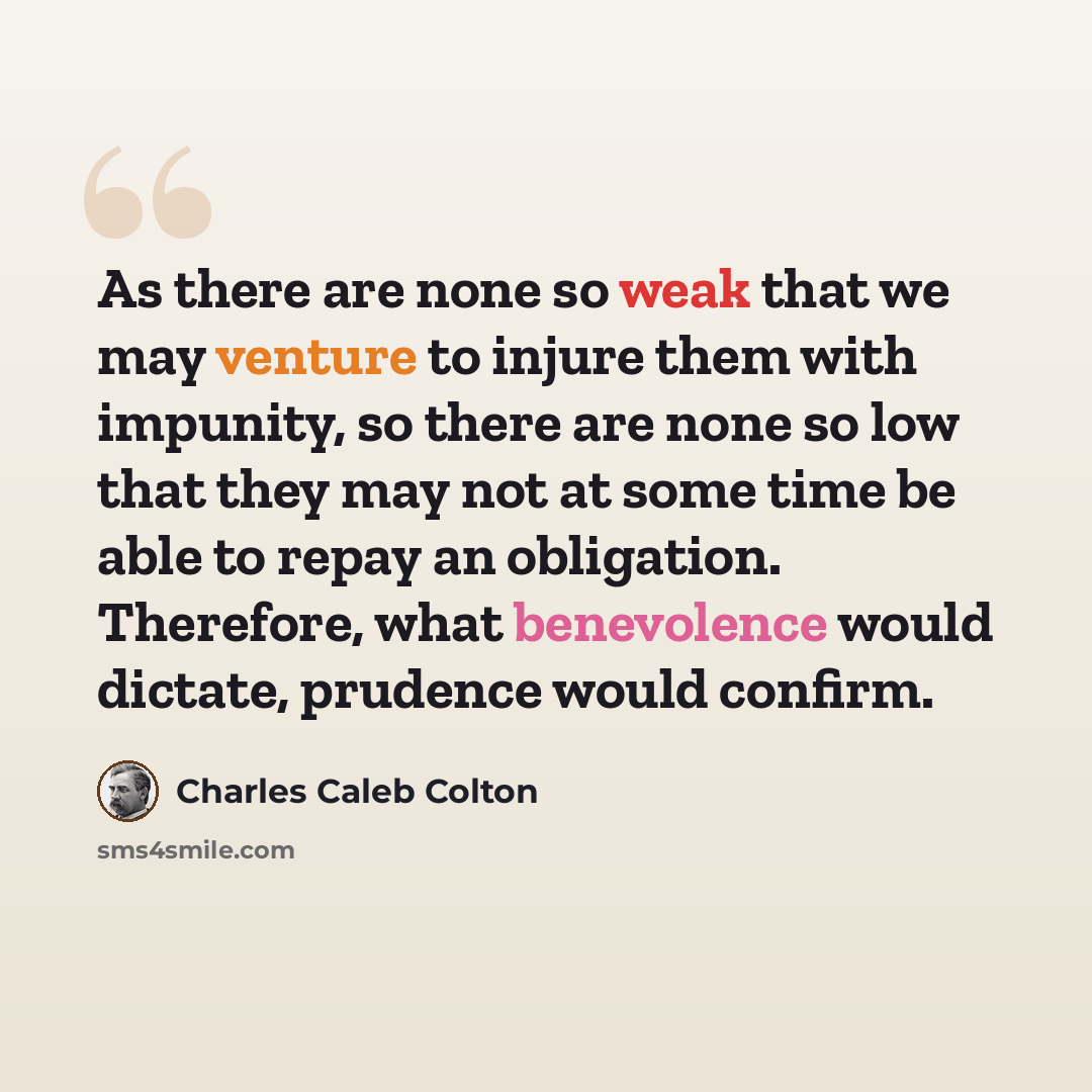 “As there are none so weak that we may venture to injure them with impunity, so there are none so low that they may not at some time be able to repay an obligation. Therefore, what benevolence would dictate, prudence would confirm.” quote by Charles Caleb Colton