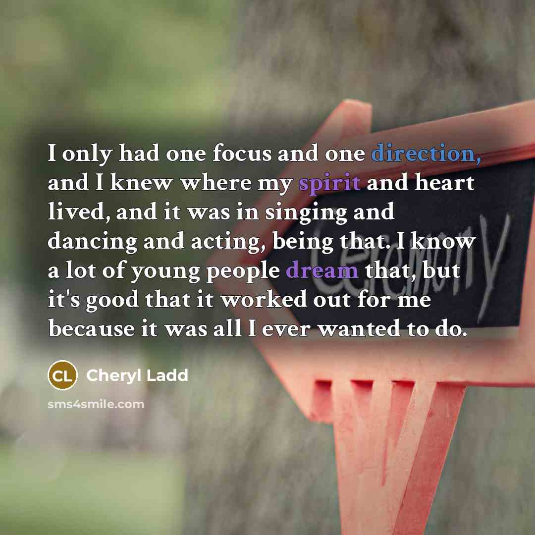 “I only had one focus and one direction, and I knew where my spirit and heart lived, and it was in singing and dancing and acting, being that. I know a lot of young people dream that, but it's good that it worked out for me because it was all I ever wanted to do.” quote by Cheryl Ladd