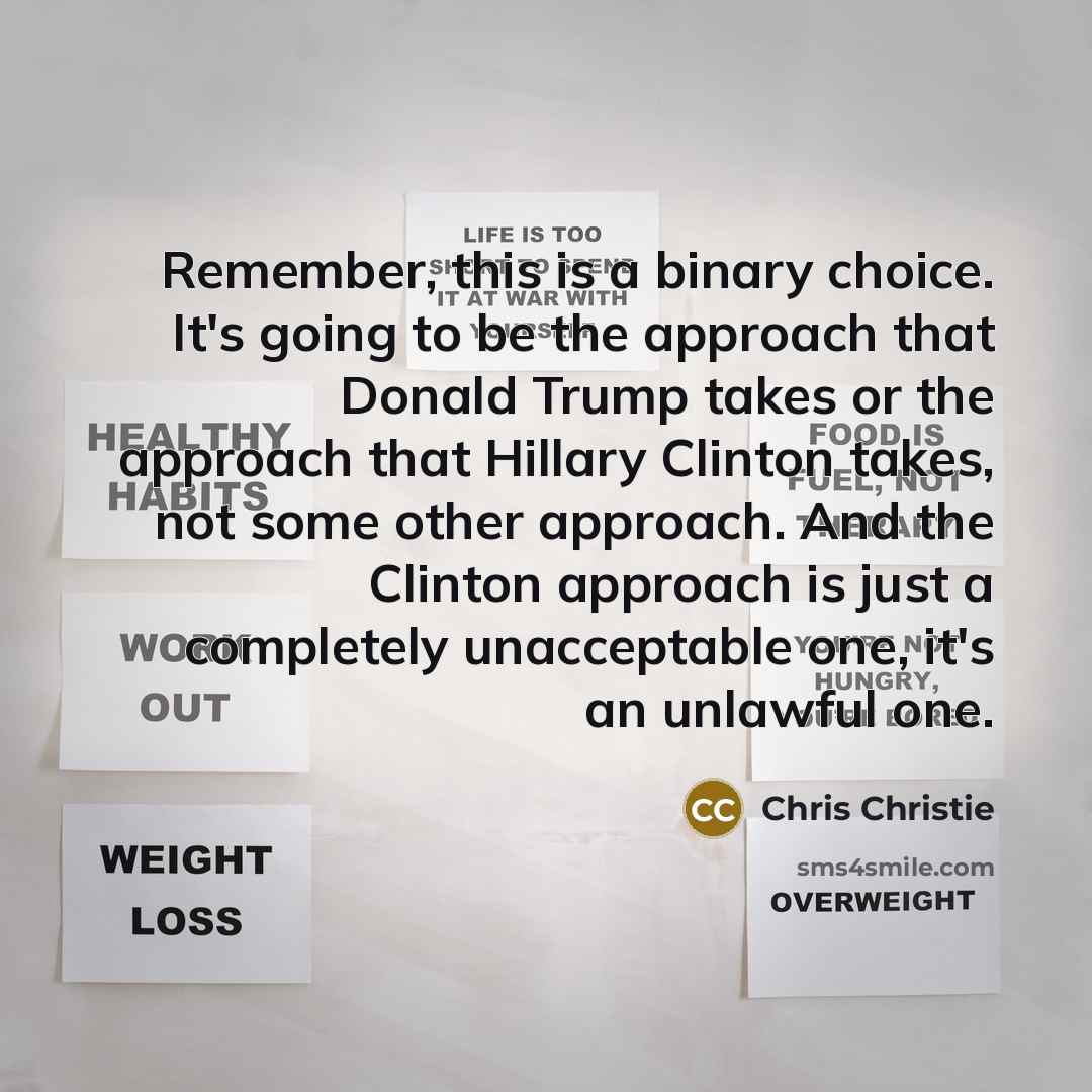 “Remember, this is a binary choice. It's going to be the approach that Donald Trump takes or the approach that Hillary Clinton takes, not some other approach. And the Clinton approach is just a completely unacceptable one, it's an unlawful one.” quote by Chris Christie