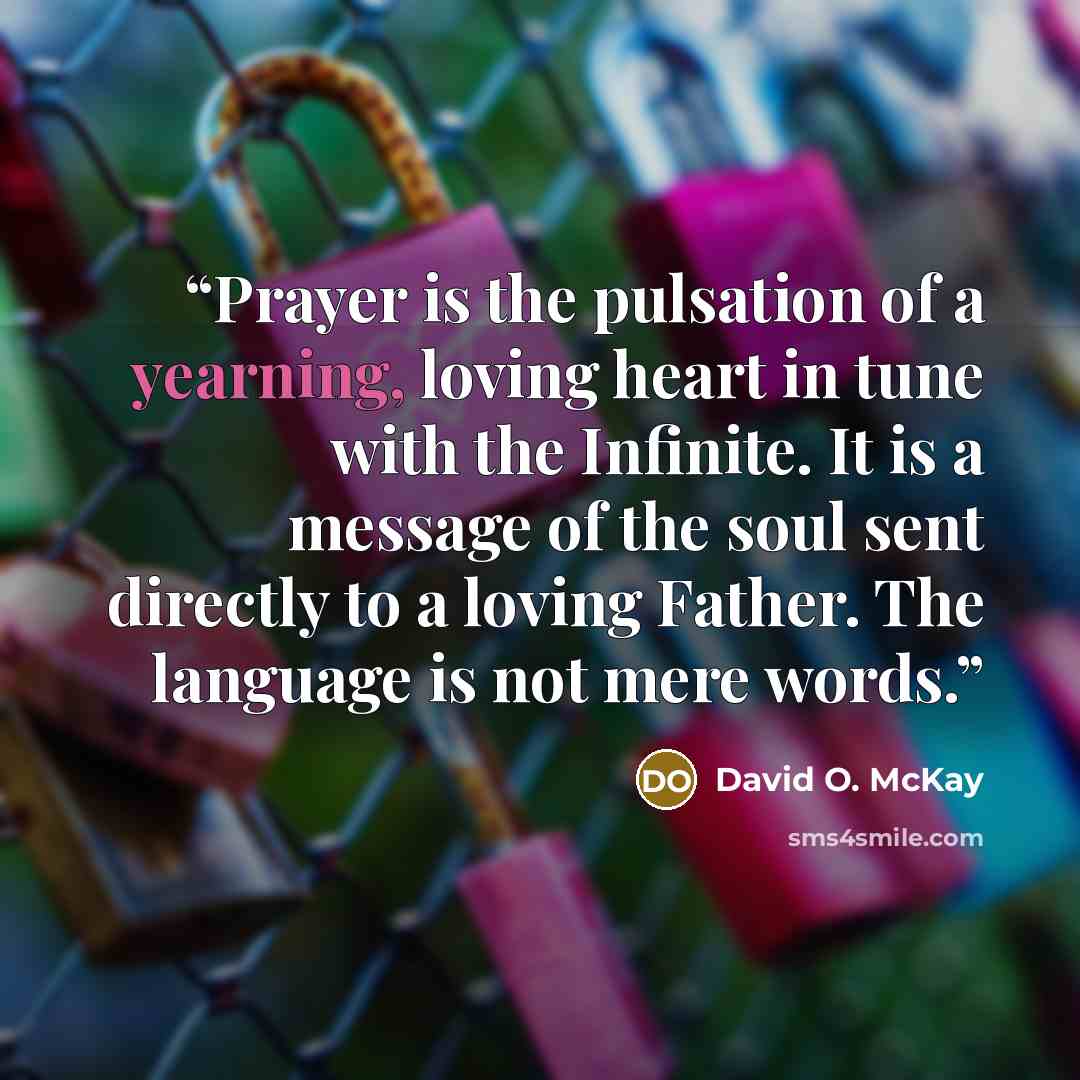 “Prayer is the pulsation of a yearning, loving heart in tune with the Infinite. It is a message of the soul sent directly to a loving Father. The language is not mere words.” quote by David O. McKay