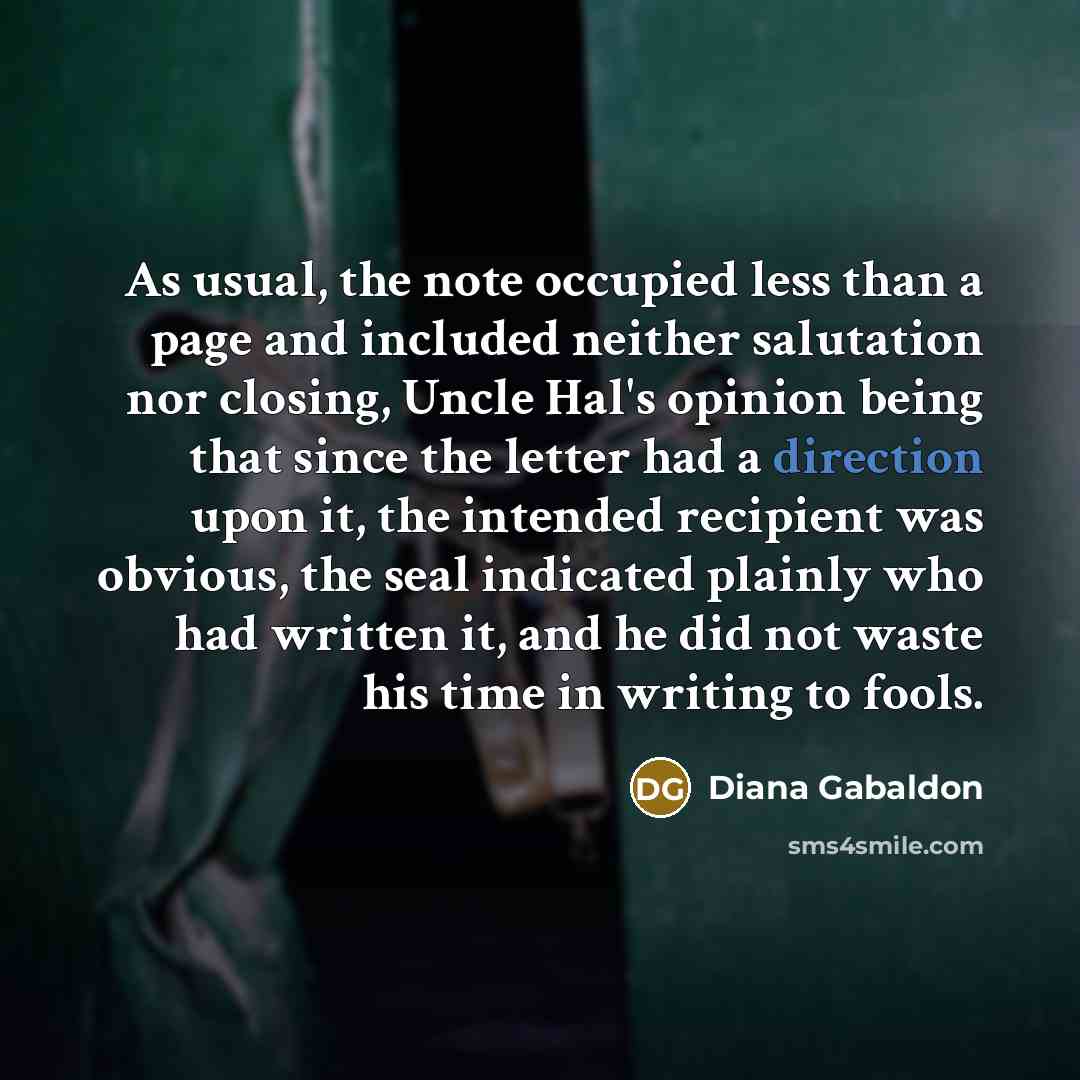 “As usual, the note occupied less than a page and included neither salutation nor closing, Uncle Hal's opinion being that since the letter had a direction upon it, the intended recipient was obvious, the seal indicated plainly who had written it, and he did not waste his time in writing to fools.” quote by Diana Gabaldon